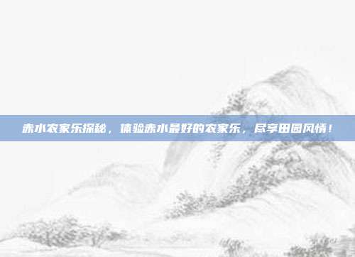 赤水农家乐探秘，体验赤水最好的农家乐，尽享田园风情！