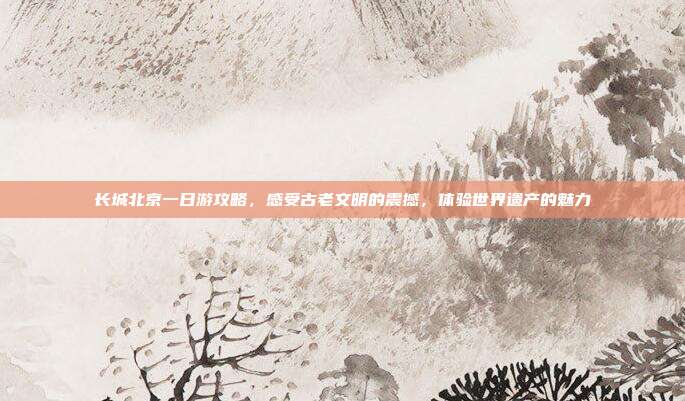 长城北京一日游攻略，感受古老文明的震撼，体验世界遗产的魅力