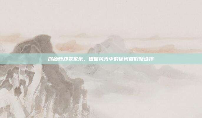 探秘新郑农家乐，田园风光中的休闲度假新选择
