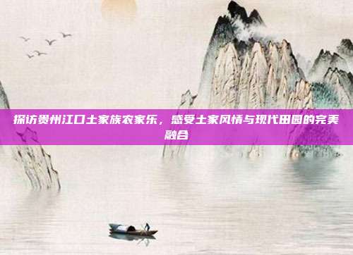 探访贵州江口土家族农家乐，感受土家风情与现代田园的完美融合