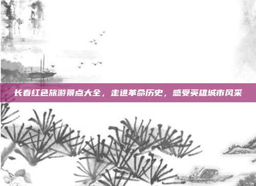 长春红色旅游景点大全，走进革命历史，感受英雄城市风采