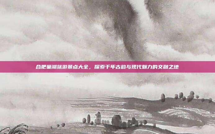 合肥巢湖旅游景点大全，探索千年古韵与现代魅力的交融之地