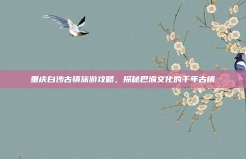 重庆白沙古镇旅游攻略，探秘巴渝文化的千年古镇