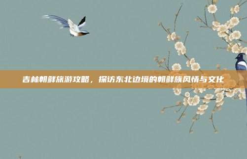 吉林朝鲜旅游攻略，探访东北边境的朝鲜族风情与文化