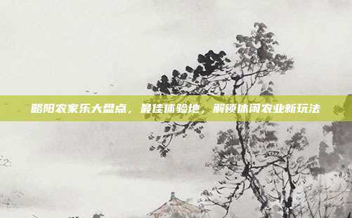 略阳农家乐大盘点，最佳体验地，解锁休闲农业新玩法