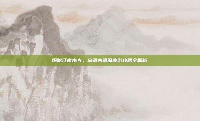 探秘江南水乡，乌镇古镇深度游攻略全解析