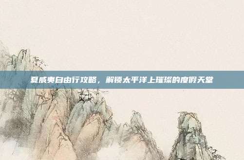 夏威夷自由行攻略，解锁太平洋上璀璨的度假天堂