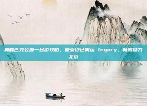 奥林匹克公园一日游攻略，感受绿色奥运 legacy，畅游魅力北京