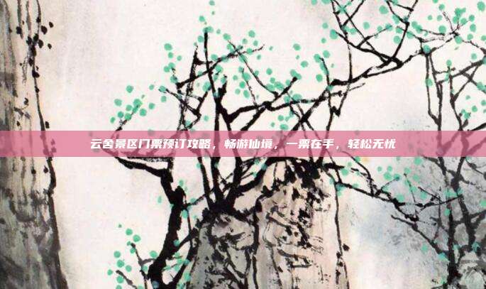 云舍景区门票预订攻略，畅游仙境，一票在手，轻松无忧