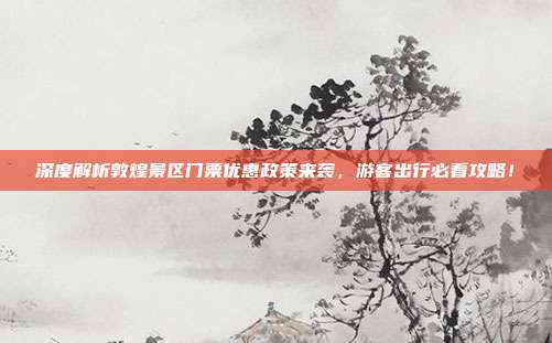 深度解析敦煌景区门票优惠政策来袭，游客出行必看攻略！