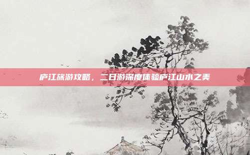 庐江旅游攻略，二日游深度体验庐江山水之美