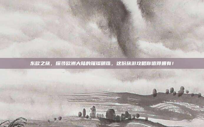 东欧之旅，探寻欧洲大陆的璀璨明珠，这份旅游攻略你值得拥有！