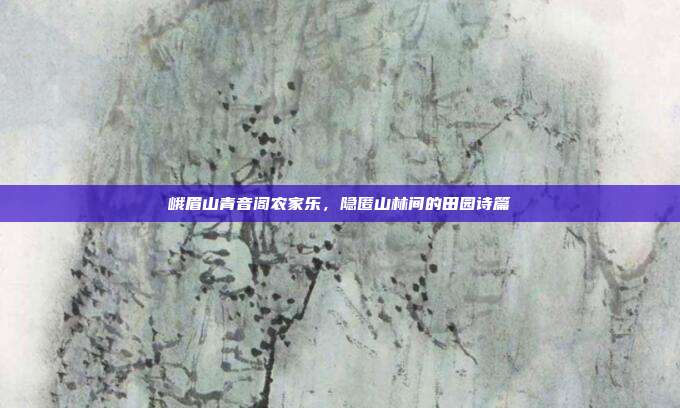 峨眉山青音阁农家乐，隐匿山林间的田园诗篇