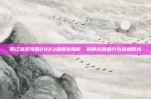 丽江旅游攻略2023深度游指南，解锁古城魅力与自然风光