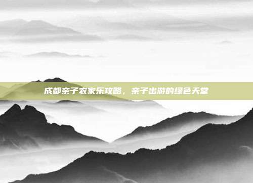 成都亲子农家乐攻略，亲子出游的绿色天堂