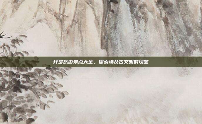 开罗旅游景点大全，探索埃及古文明的瑰宝