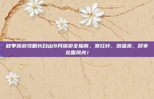 秋季旅游攻略长白山9月旅游全指南，赏红叶、泡温泉，尽享北国风光！