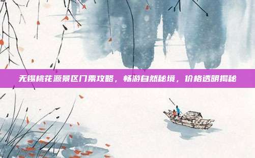 无锡桃花源景区门票攻略，畅游自然秘境，价格透明揭秘