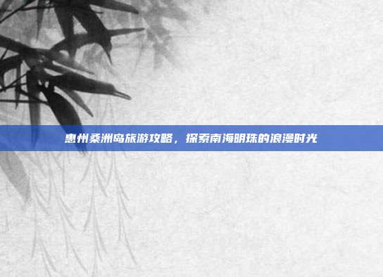 惠州桑洲岛旅游攻略，探索南海明珠的浪漫时光