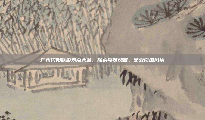 广州揭阳旅游景点大全，探索粤东瑰宝，感受南国风情