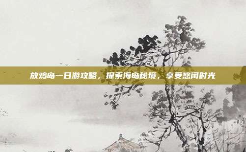 放鸡岛一日游攻略，探索海岛秘境，享受悠闲时光