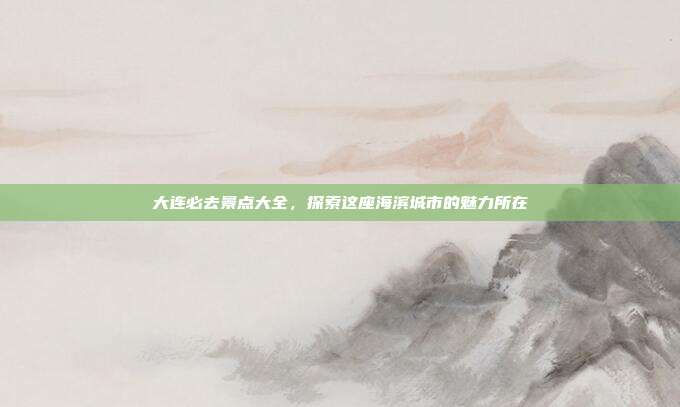 大连必去景点大全，探索这座海滨城市的魅力所在