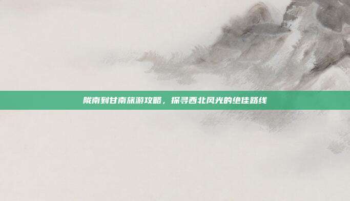 陇南到甘南旅游攻略，探寻西北风光的绝佳路线