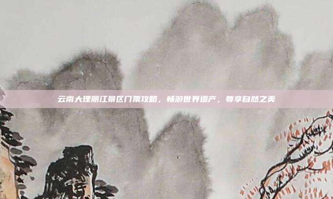 云南大理丽江景区门票攻略，畅游世界遗产，尊享自然之美