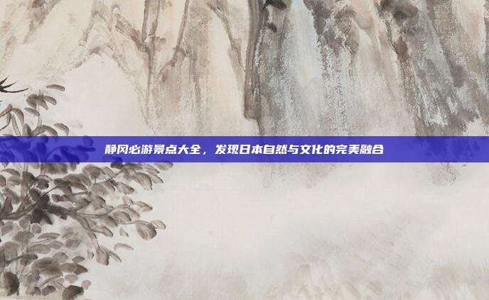 静冈必游景点大全，发现日本自然与文化的完美融合