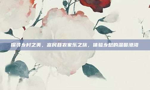探寻乡村之美，富民县农家乐之旅，体验乡愁的温馨港湾