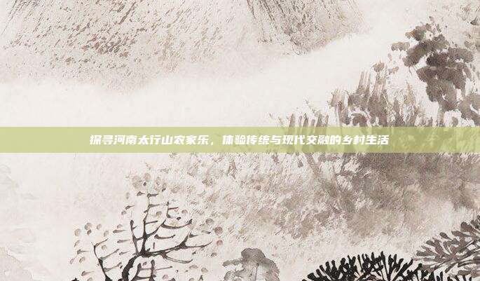 探寻河南太行山农家乐，体验传统与现代交融的乡村生活