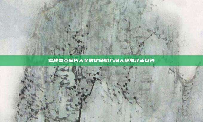 福建景点图片大全带你领略八闽大地的壮美风光