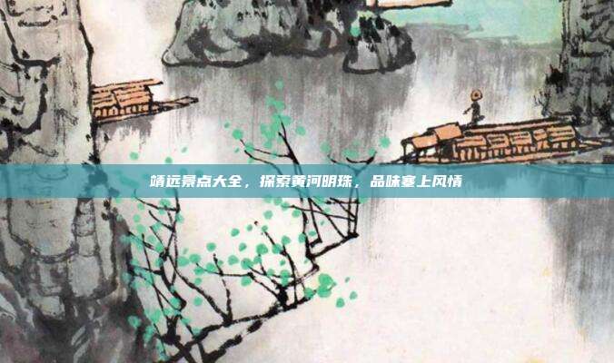 靖远景点大全，探索黄河明珠，品味塞上风情