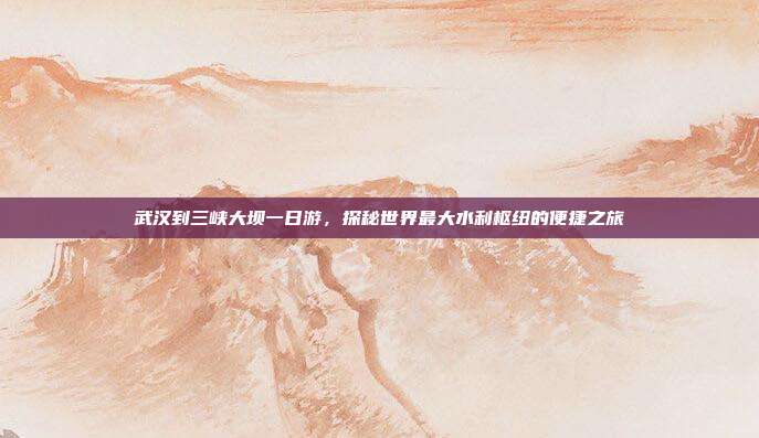 武汉到三峡大坝一日游，探秘世界最大水利枢纽的便捷之旅