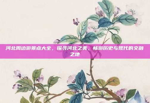 河北周边游景点大全，探寻河北之美，畅游历史与现代的交融之地