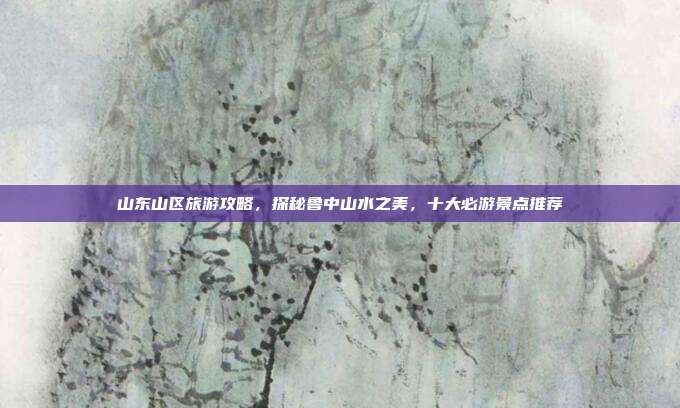 山东山区旅游攻略，探秘鲁中山水之美，十大必游景点推荐