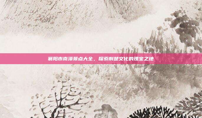 襄阳市南漳景点大全，探索荆楚文化的瑰宝之地