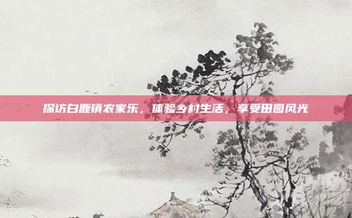 探访白鹿镇农家乐，体验乡村生活，享受田园风光