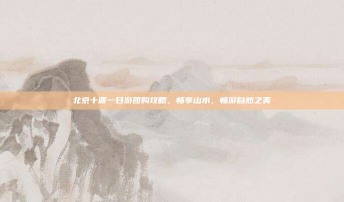 北京十渡一日游团购攻略，畅享山水，畅游自然之美