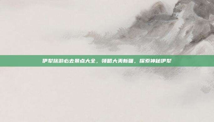 伊犁旅游必去景点大全，领略大美新疆，探索神秘伊犁