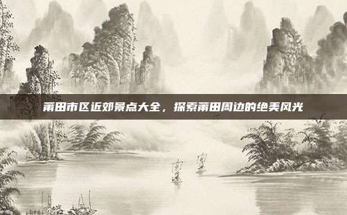 莆田市区近郊景点大全，探索莆田周边的绝美风光