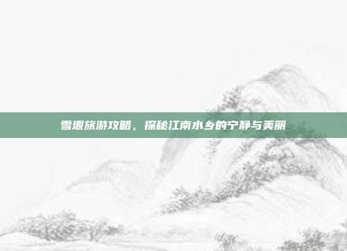 雪堰旅游攻略，探秘江南水乡的宁静与美丽