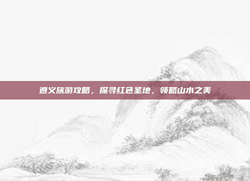 遵义旅游攻略，探寻红色圣地，领略山水之美