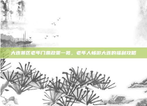 大连景区老年门票政策一览，老年人畅游大连的福利攻略
