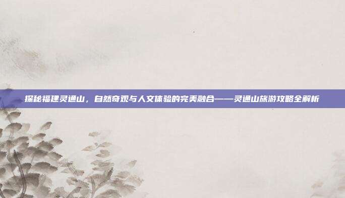 探秘福建灵通山，自然奇观与人文体验的完美融合——灵通山旅游攻略全解析