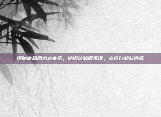 探秘南昌周边农家乐，休闲体验两不误，亲近自然新选择