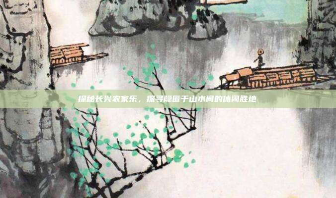 探秘长兴农家乐，探寻隐匿于山水间的休闲胜地