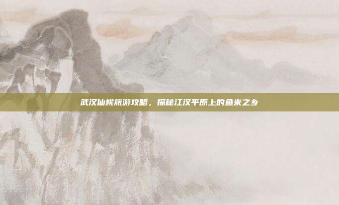 武汉仙桃旅游攻略，探秘江汉平原上的鱼米之乡