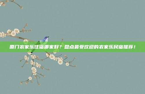 厦门农家乐住宿哪家好？盘点最受欢迎的农家乐民宿推荐！
