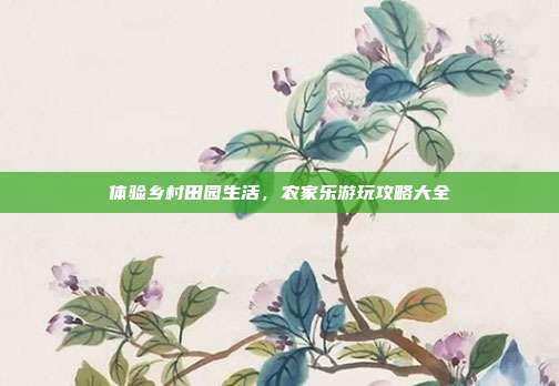 体验乡村田园生活，农家乐游玩攻略大全